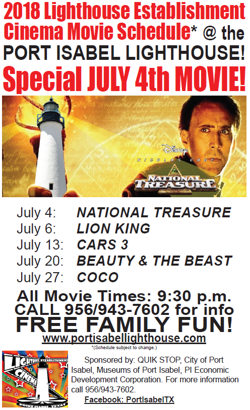 Movies projected on the historic Port Isabel Lighthouse during June & July! LIGHTHOUSE ESTABLISHMENT CINEMA: Summer 2018!  EVERY Friday night in JUNE & JULY @ 9:30 p.m. movies will be projected on the side of the Lighthouse! You are invited to bring your family and enjoy a true Port Isabel tradition!  June 8: Jumanji: Welcome to the Jungle June 15: A Wrinkle in Time June 22: Black Panther June 29: Moana JULY 4: NATIONAL TREASURE July 6: Lion King July 13: Cars 3 July 20: Beauty & the Beast July 27: Coco  LIGHTHOUSE SUMMER HOURS: June 1 - August 11 Sunday-Thursday 9a-6p Fridays 9a-5p Saturday 9a-7p  Sponsored in part by: City of Port Isabel, Museums of Port Isabel, Port Isabel EDC & Quik Stop!  BACKGROUND: The LHEC is a unique program which utilizes the historic Port Isabel Lighthouse as the backdrop for the projections of movies. Since 2004, during the summer months, family friendly movies are projected onto the side of the lighthouse. The public is invited to bring their lawn chairs, blankets and picnics for a memorable evening under the stars. Mentioned in "Texas Monthly" as one of three reasons to "get in your car and GO!" We invite you to get in your car and go to the Port Isabel Lighthouse and grab a memory of your own! Admission: Free. Public invited. Pets allowed, but must be kept on a leash and mindful of their well trained owners who are prepared to clean up after them. Concessions offered. No alcohol allowed.  For more information: info@portisabel-texas.com.